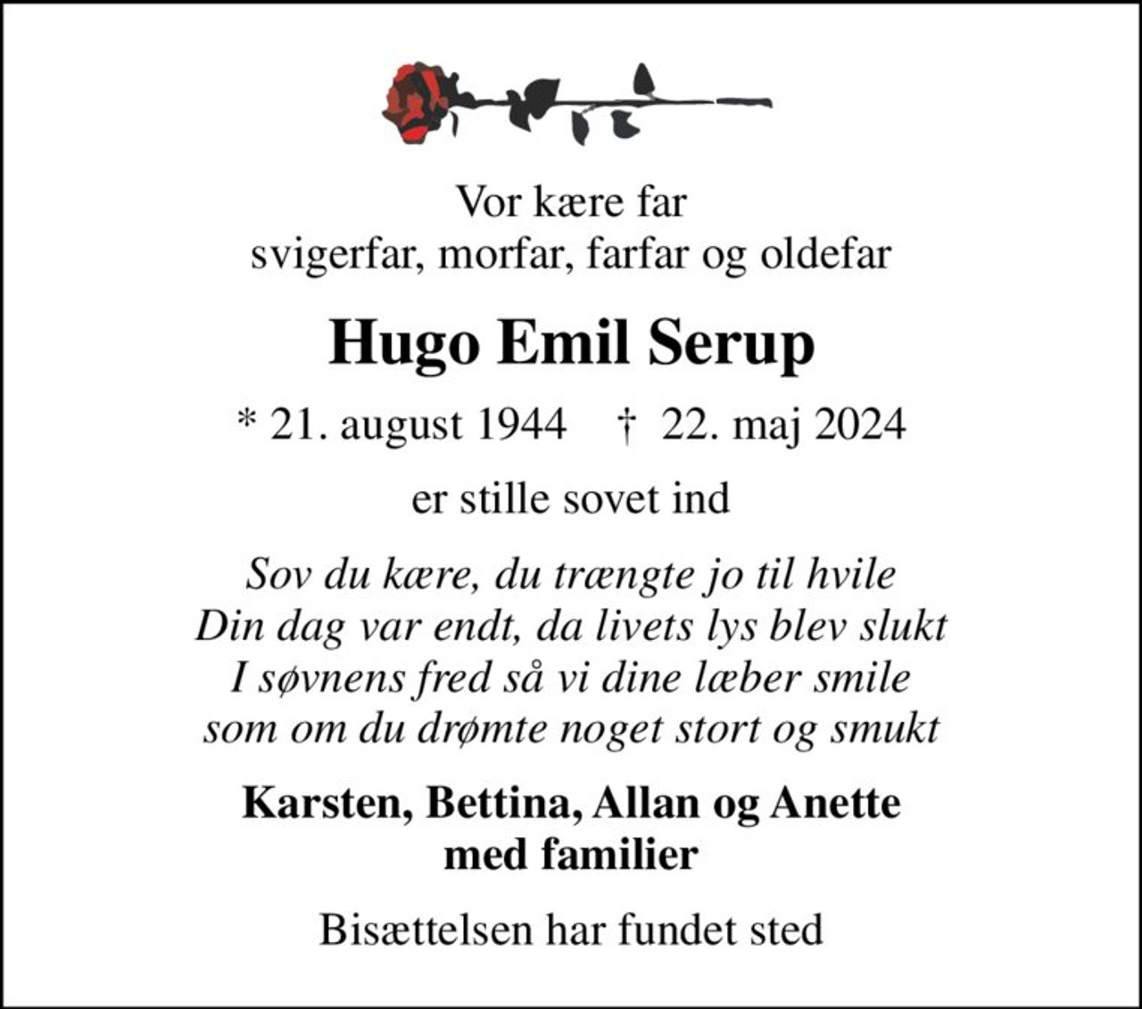 Vor kære far svigerfar, morfar, farfar og oldefar
Hugo Emil Serup
* 21. august 1944    ✝ 22. maj 2024
er stille sovet ind
Sov du kære, du trængte jo til hvile Din dag var endt, da livets lys blev slukt I søvnens fred så vi dine læber smile som om du drømte noget stort og smukt
Karsten, Bettina, Allan og Anette med familier
Bisættelsen har fundet sted