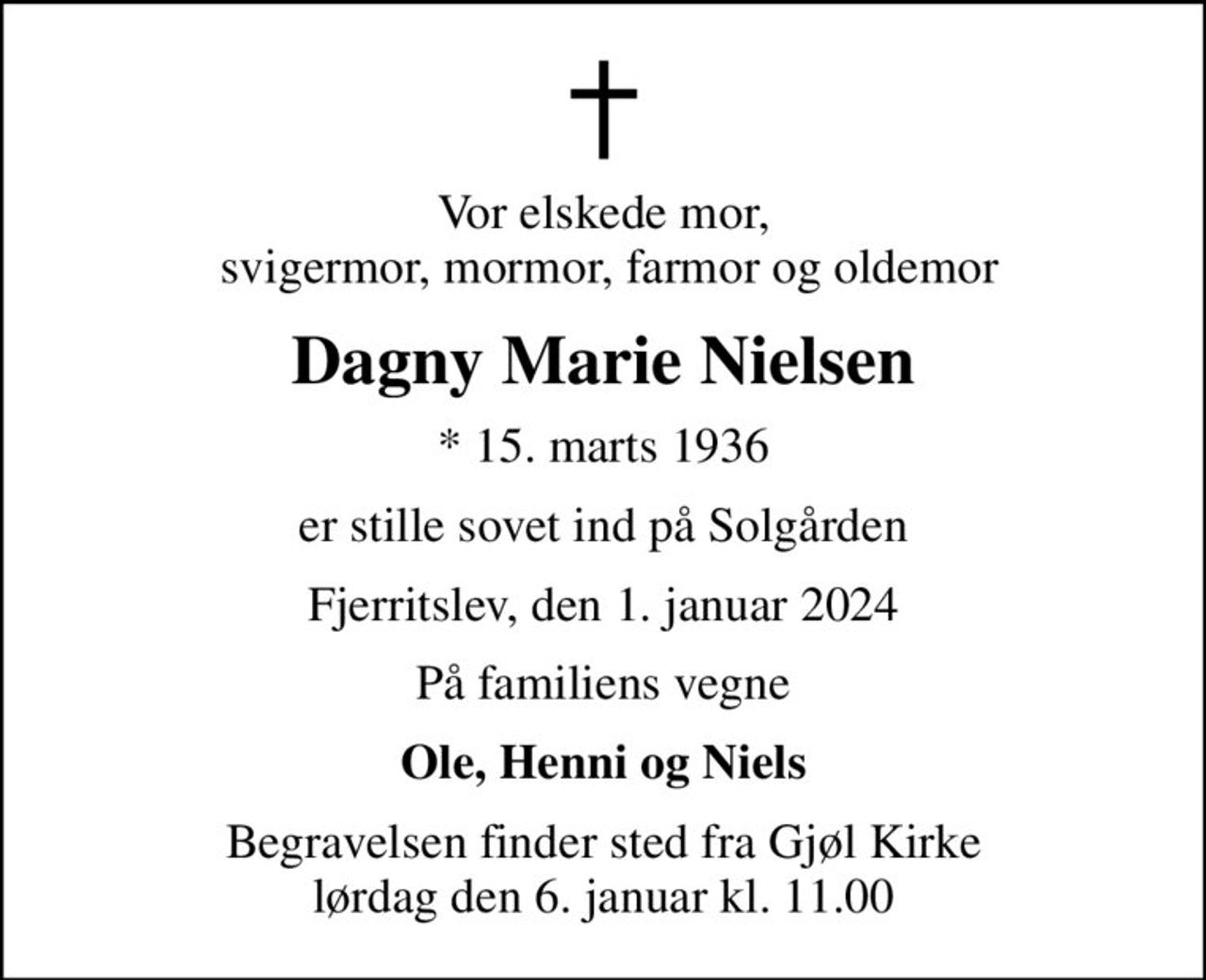Vor elskede mor,  svigermor, mormor, farmor og oldemor
Dagny Marie Nielsen
* 15. marts 1936
er stille sovet ind på Solgården
Fjerritslev, den 1. januar 2024
På familiens vegne
Ole, Henni og Niels
Begravelsen finder sted fra Gjøl Kirke  lørdag den 6. januar kl. 11.00
