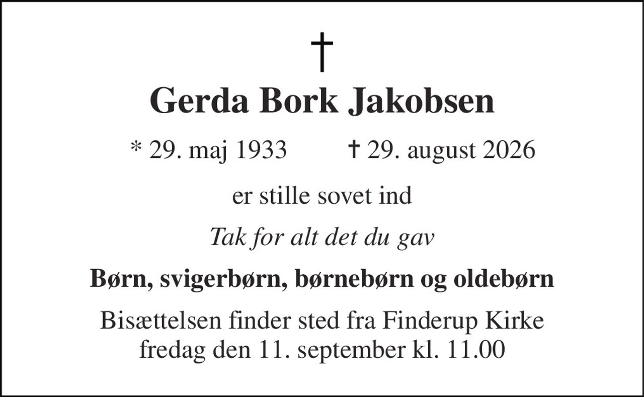 Gerda Bork Jakobsen 
*​ 29. maj 1933 
✝​ 29. august 2026​ 
er stille sovet ind 
Tak for alt det du gav 
Børn, svigerbørn, børnebørn og oldebørn 
Bisættelsen finder sted fra Finderup Kirke fredag den 11. september kl. 11.00