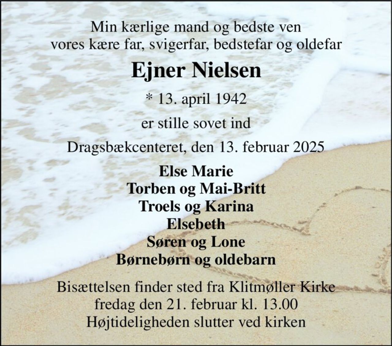 Min kærlige mand og bedste ven vores kære far, svigerfar, bedstefar og oldefar 
Ejner Nielsen 
*​ 13. april 1942 
er stille sovet ind 
Dragsbækcenteret, den 13. februar 2025 
Else Marie Torben og Mai-Britt Troels og Karina Elsebeth Søren og Lone Børnebørn og oldebarn 
Bisættelsen​ finder sted fra Klitmøller Kirke​ fredag den 21. februar​ kl. 13.00 Højtideligheden slutter ved kirken