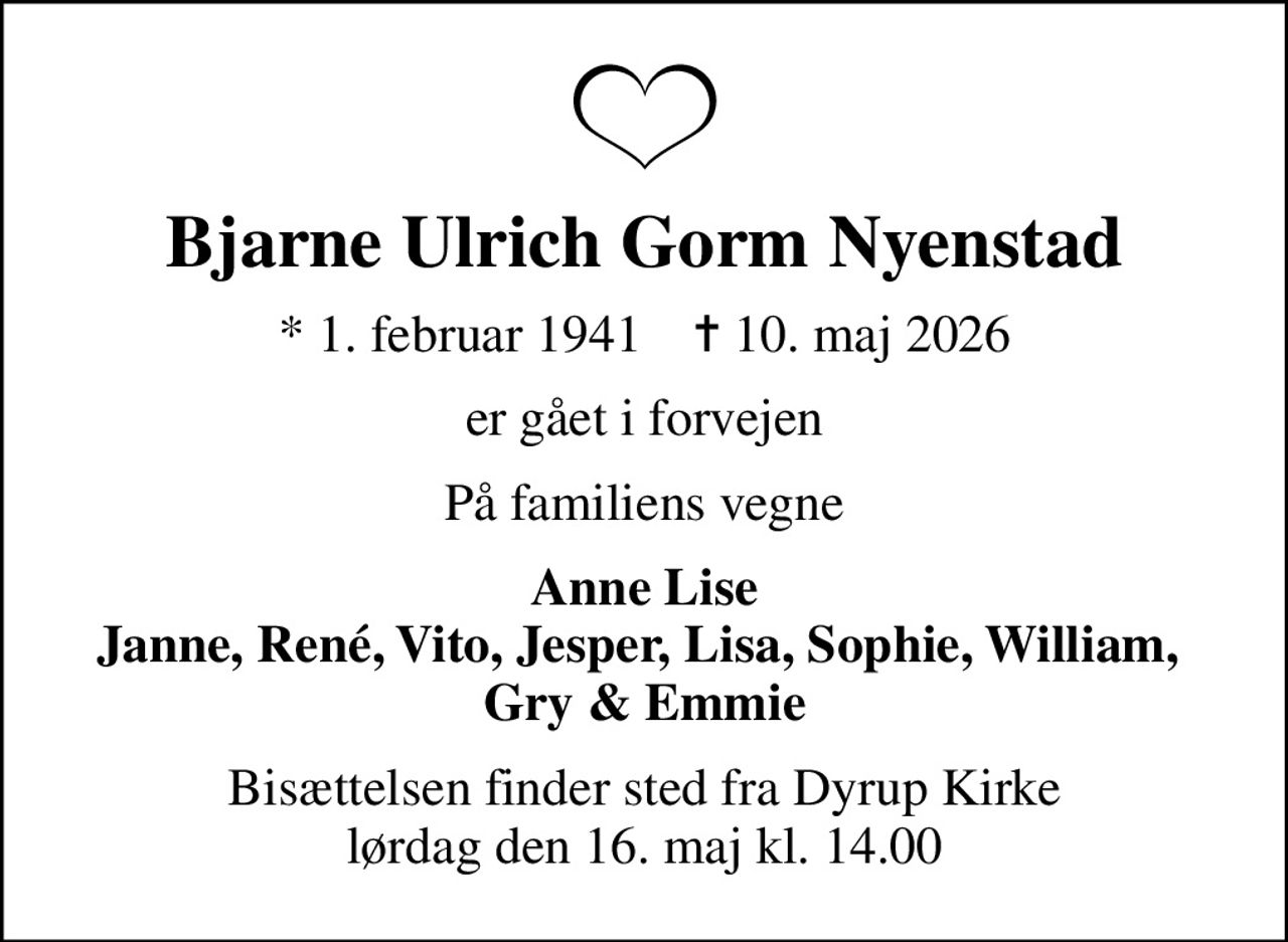 Bjarne Ulrich Gorm Nyenstad
* 1. februar 1941    ✝ 10. maj 2026
er gået i forvejen
På familiens vegne
Anne Lise Janne, René, Vito, Jesper, Lisa, Sophie, William,  Gry & Emmie
Bisættelsen finder sted fra Dyrup Kirke  lørdag den 16. maj kl. 14.00