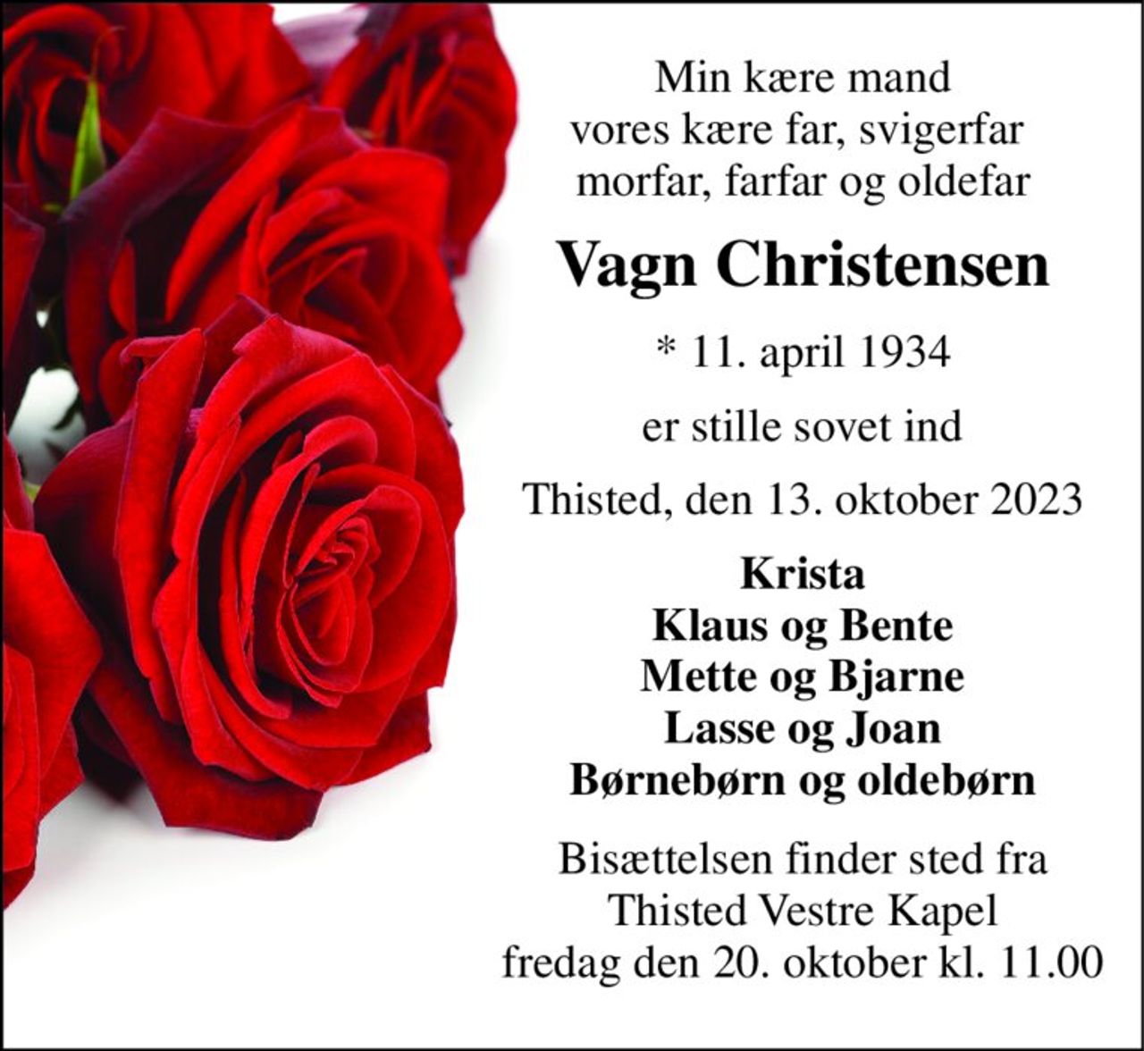 Min kære mand vores kære far, svigerfar  morfar, farfar og oldefar 
Vagn Christensen 
*​ 11. april 1934 
er stille sovet ind 
Thisted, den 13. oktober 2023 
Krista Klaus og Bente Mette og Bjarne Lasse og Joan Børnebørn og oldebørn 
Bisættelsen​ finder sted fra Thisted Vestre Kapel​ fredag den 20. oktober​ kl. 11.00