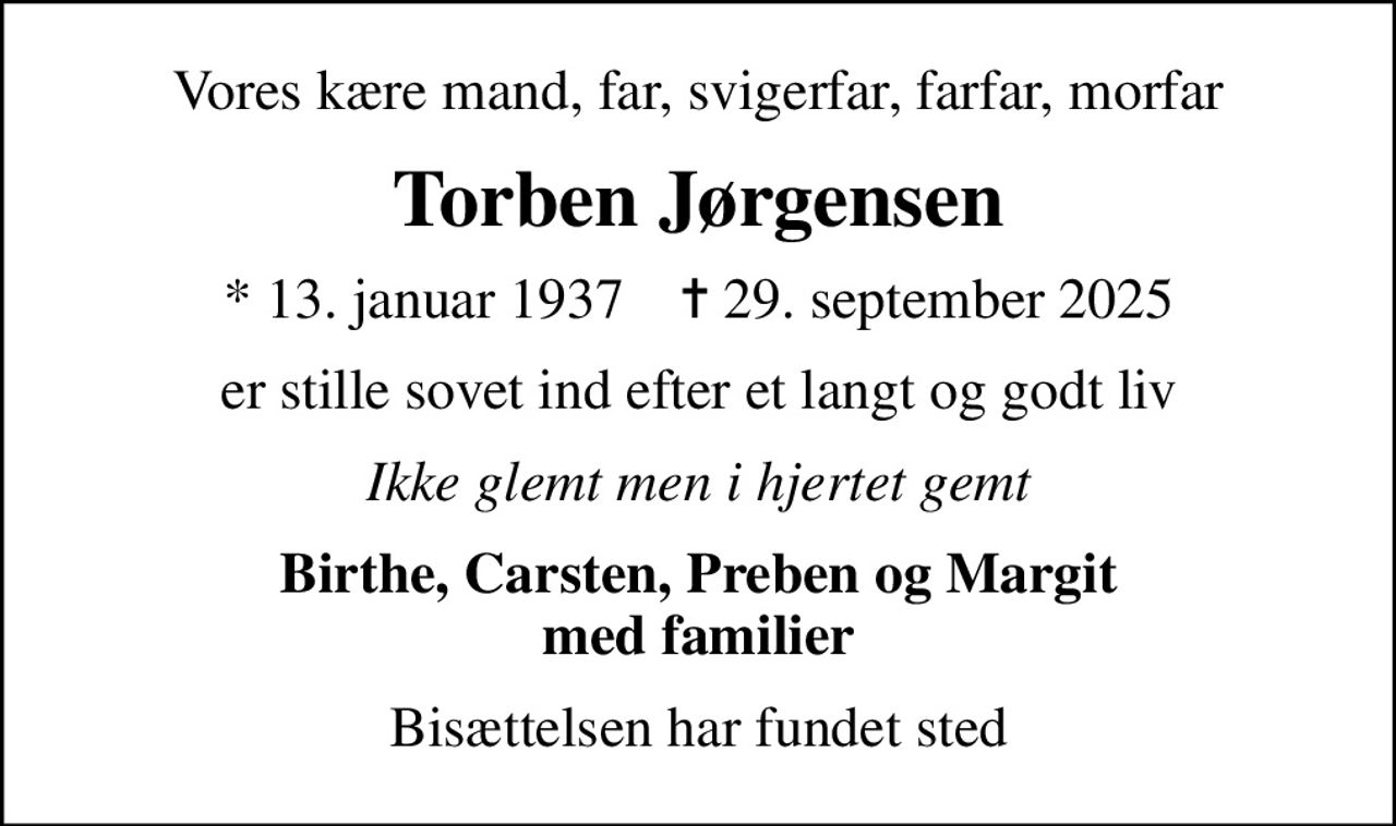 Vores kære mand, far, svigerfar, farfar, morfar
Torben Jørgensen
* 13. januar 1937    ✝ 29. september 2025
er stille sovet ind efter et langt og godt liv
Ikke glemt men i hjertet gemt
Birthe, Carsten, Preben og Margit med familier
Bisættelsen har fundet sted