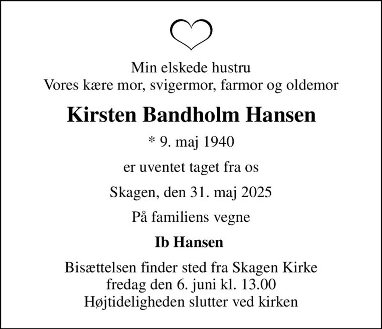 Min elskede hustru Vores kære mor, svigermor, farmor og oldemor
Kirsten Bandholm Hansen
* 9. maj 1940
er uventet taget fra os
Skagen, den 31. maj 2025
På familiens vegne
Ib Hansen 
Bisættelsen finder sted fra Skagen Kirke  fredag den 6. juni kl. 13.00  Højtideligheden slutter ved kirken