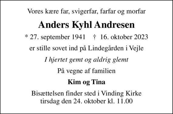 Vores kære far, svigerfar, farfar og morfar
Anders Kyhl Andresen
* 27. september 1941    &#x271d; 16. oktober 2023
er stille sovet ind på Lindegården i Vejle
I hjertet gemt og aldrig glemt
På vegne af familien
Kim og Tina
Bisættelsen finder sted i Vinding Kirke  tirsdag den 24. oktober kl. 11.00