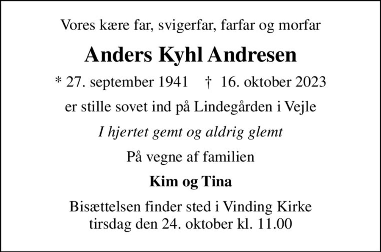 Vores kære far, svigerfar, farfar og morfar
Anders Kyhl Andresen
* 27. september 1941    ✝ 16. oktober 2023
er stille sovet ind på Lindegården i Vejle
I hjertet gemt og aldrig glemt
På vegne af familien
Kim og Tina
Bisættelsen finder sted i Vinding Kirke  tirsdag den 24. oktober kl. 11.00