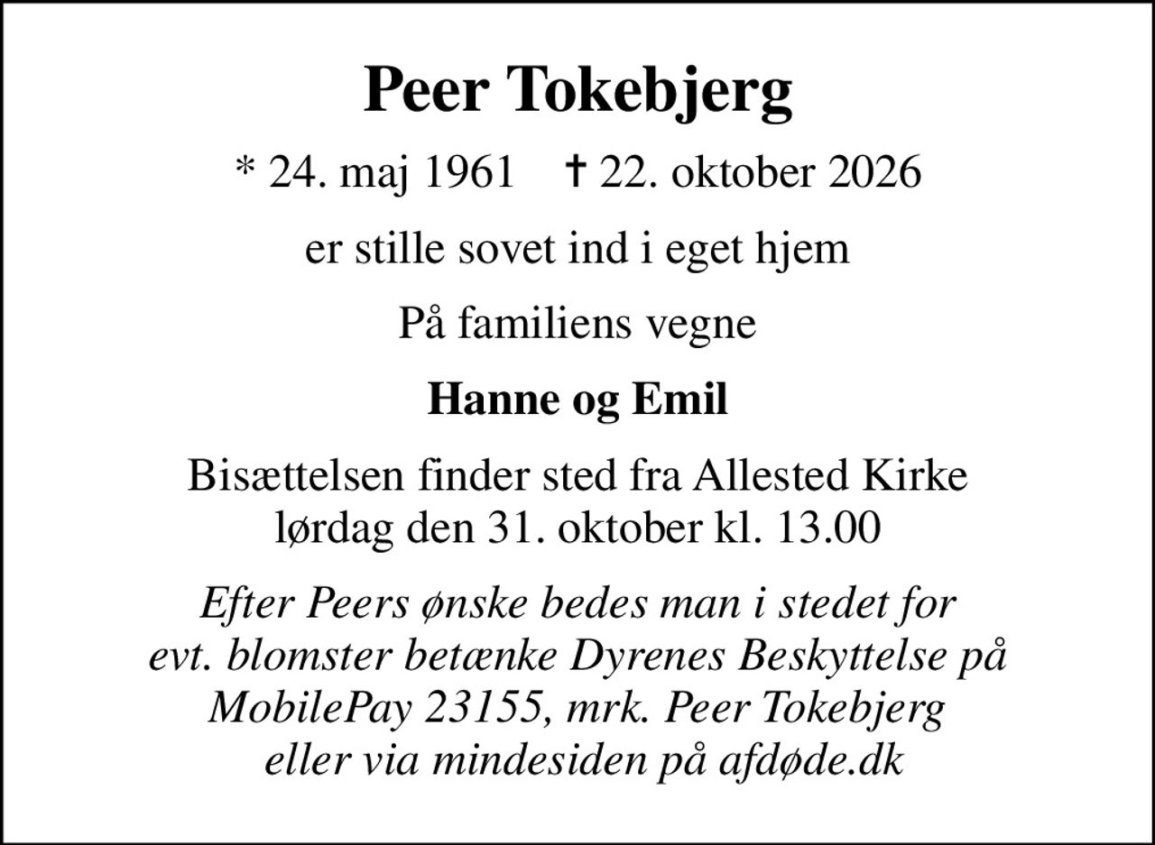 Peer Tokebjerg
* 24. maj 1961    ✝ 22. oktober 2026
er stille sovet ind i eget hjem
På familiens vegne
Hanne og Emil
Bisættelsen finder sted fra Allested Kirke  lørdag den 31. oktober kl. 13.00 
Efter Peers ønske bedes man i stedet for evt. blomster betænke Dyrenes Beskyttelse på MobilePay 23155, mrk. Peer Tokebjerg  eller via mindesiden på afdøde.dk
I stedet for evt. blomster kan man betænke
					Dyrenes Beskyttelse via mindesiden på afdøde.dk