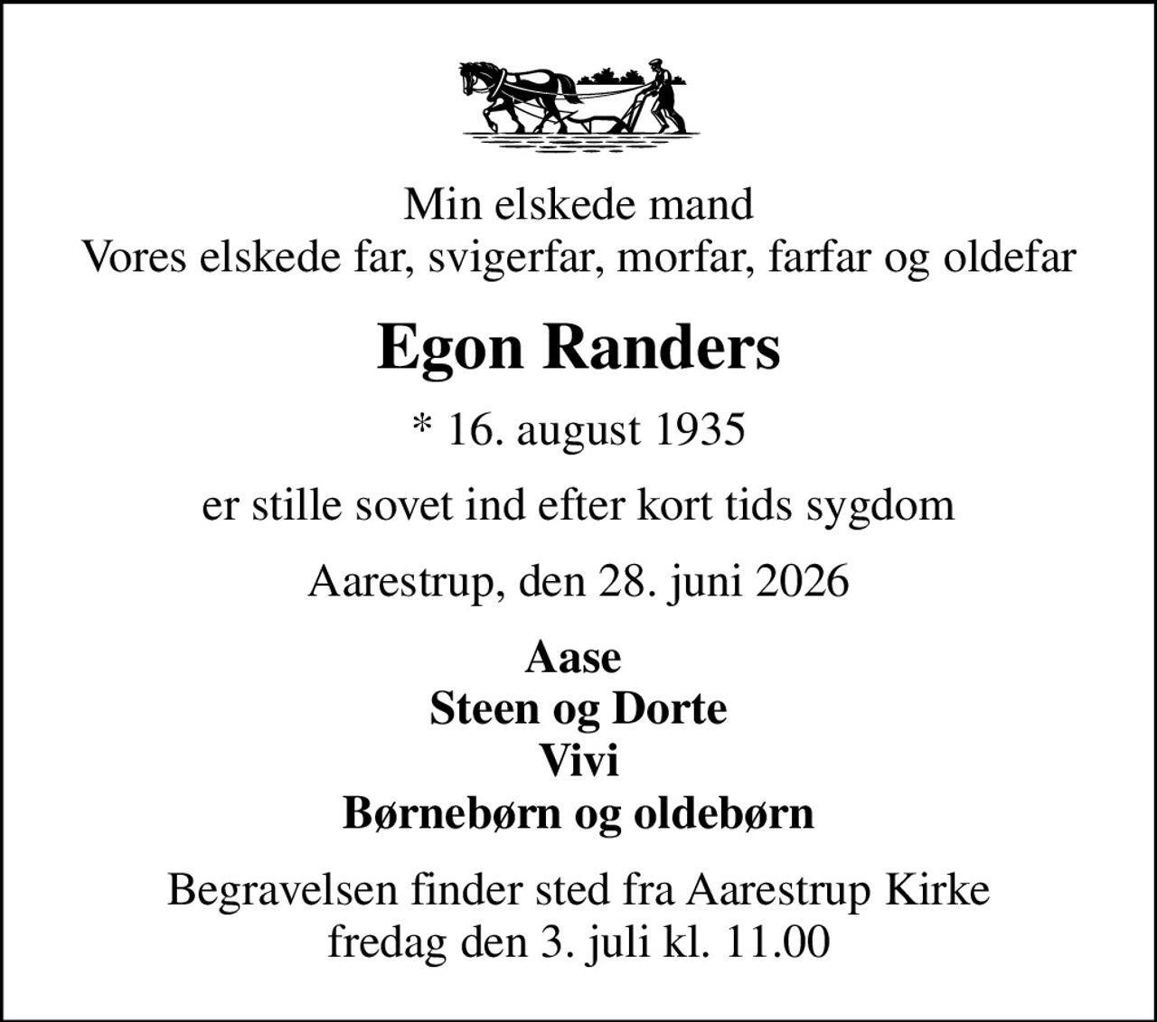 Min elskede mand Vores elskede far, svigerfar, morfar, farfar og oldefar
Egon Randers
* 16. august 1935
er stille sovet ind efter kort tids sygdom
Aarestrup, den 28. juni 2026
Aase  Steen og Dorte Vivi Børnebørn og oldebørn
Begravelsen finder sted fra Aarestrup Kirke  fredag den 3. juli kl. 11.00
