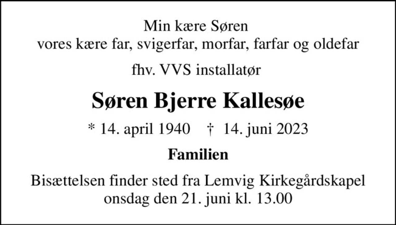 Min kære Søren  vores kære far, svigerfar, morfar, farfar og oldefar
fhv. VVS installatør 
Søren Bjerre Kallesøe
* 14. april 1940    ✝ 14. juni 2023
Familien
Bisættelsen finder sted fra Lemvig Kirkegårdskapel  onsdag den 21. juni kl. 13.00