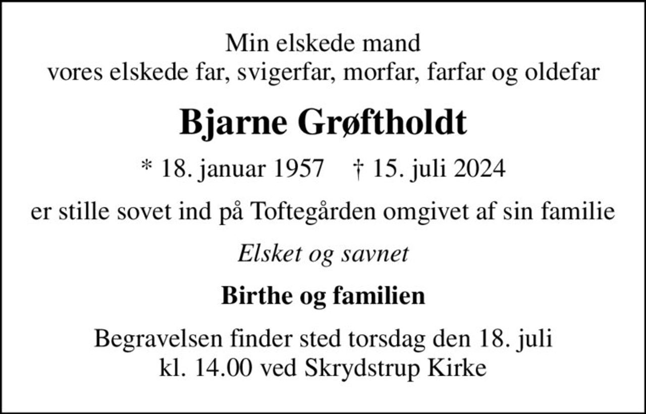 Min elskede mand vores elskede far, svigerfar, morfar, farfar og oldefar
Bjarne Grøftholdt
* 18. januar 1957    ✝ 15. juli 2024
er stille sovet ind på Toftegården omgivet af sin familie
Elsket og savnet
Birthe og familien
Begravelsen finder sted torsdag den 18. juli kl. 14.00 ved Skrydstrup Kirke