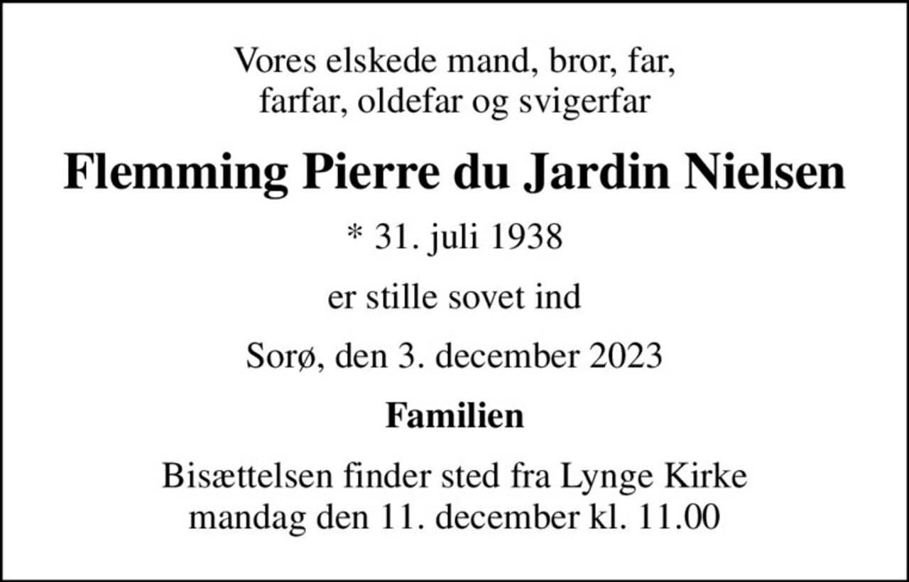 Vores elskede mand, bror, far, farfar, oldefar og svigerfar
Flemming Pierre du Jardin Nielsen
* 31. juli 1938
er stille sovet ind
Sorø, den 3. december 2023
Familien
Bisættelsen finder sted fra Lynge Kirke  mandag den 11. december kl. 11.00