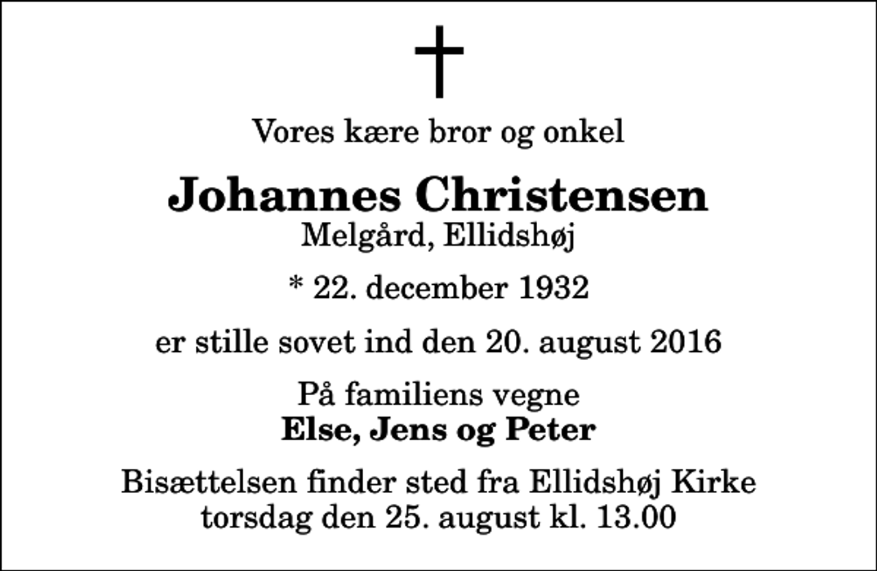 <p>Vores kære bror og onkel<br />Johannes Christensen<br />Melgård, Ellidshøj<br />* 22. december 1932<br />er stille sovet ind den 20. august 2016<br />På familiens vegne<br />Else, Jens og Peter<br />Bisættelsen finder sted fra Ellidshøj Kirke torsdag den 25. august kl. 13.00</p>
