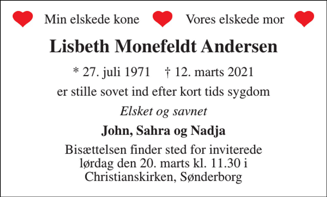 <p>Lisbeth Monefeldt Andersen<br />*​​ 27. juli 1971​​ †​​ 12. marts 2021<br />er stille sovet ind efter kort tids sygdom<br />Elsket og savnet<br />John, Sahra og Nadja<br />Bisættelsen finder sted for inviterede lørdag den 20. marts kl. 11.30 i Christianskirken, Sønderborg<br />Min elskede kone<br />Vores elskede mor</p>