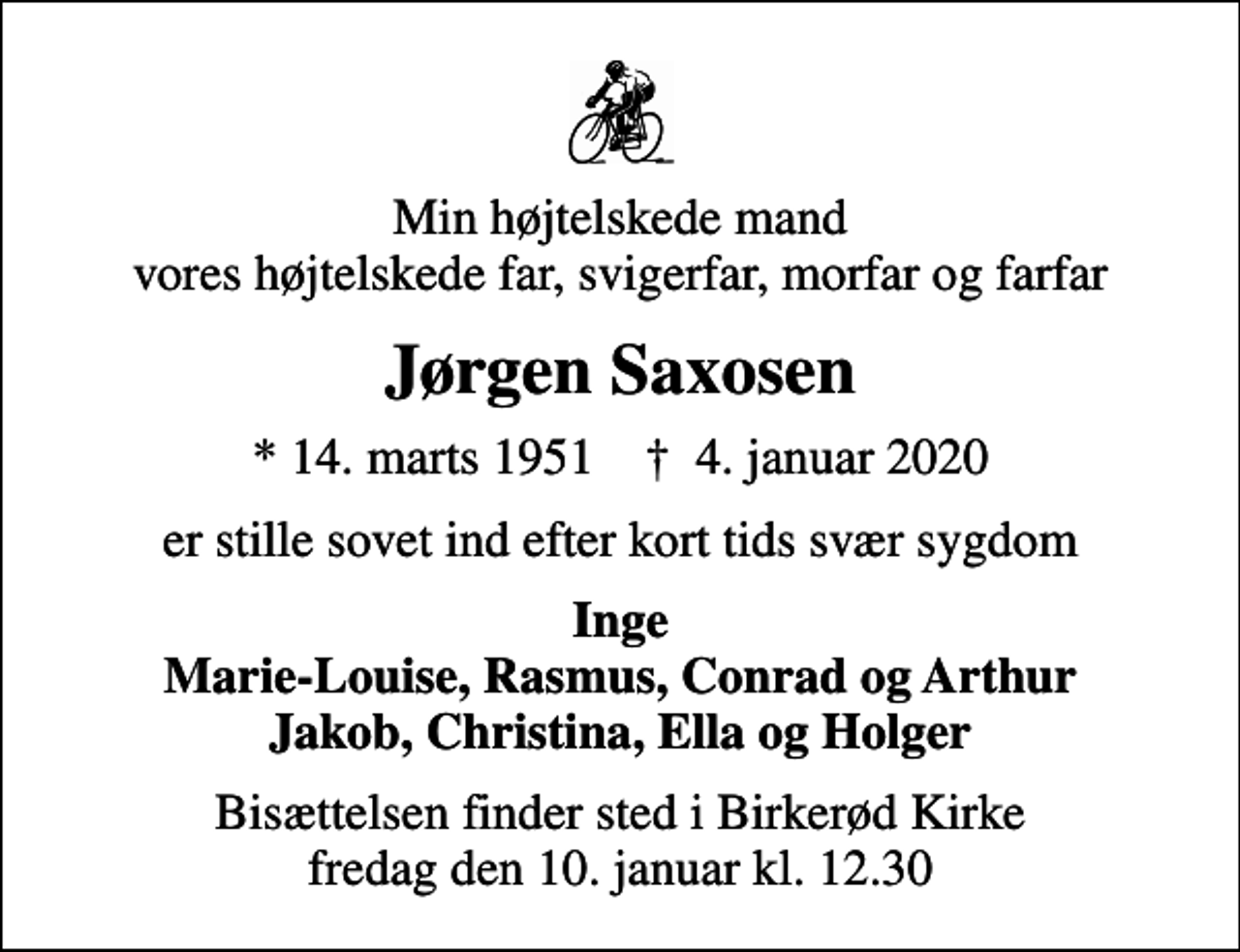 <p>Min højtelskede mand vores højtelskede far, svigerfar, morfar og farfar<br />Jørgen Saxosen<br />* 14. marts 1951 ✝ 4. januar 2020<br />er stille sovet ind efter kort tids svær sygdom<br />Inge Marie-Louise, Rasmus, Conrad og Arthur Jakob, Christina, Ella og Holger<br />Bisættelsen finder sted i Birkerød Kirke fredag den 10. januar kl. 12.30</p>