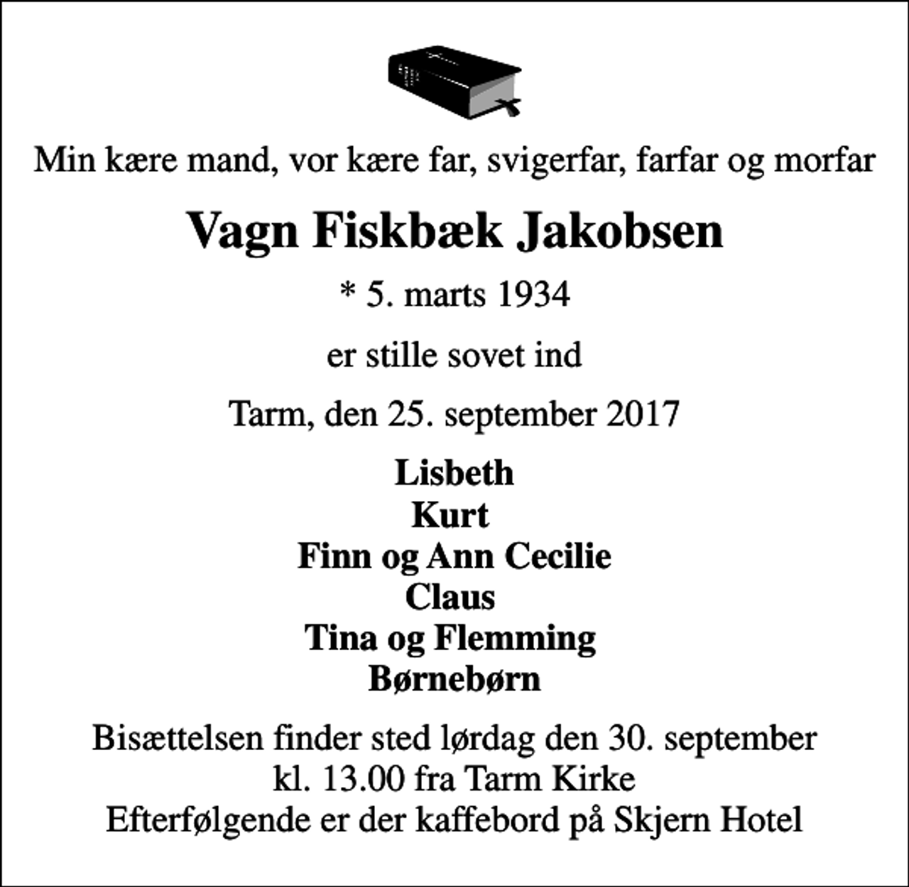 <p>Min kære mand, vor kære far, svigerfar, farfar og morfar<br />Vagn Fiskbæk Jakobsen<br />* 5. marts 1934<br />er stille sovet ind<br />Tarm, den 25. september 2017<br />Lisbeth Kurt Finn og Ann Cecilie Claus Tina og Flemming Børnebørn<br />Bisættelsen finder sted lørdag den 30. september kl. 13.00 fra Tarm Kirke Efterfølgende er der kaffebord på Skjern Hotel</p>