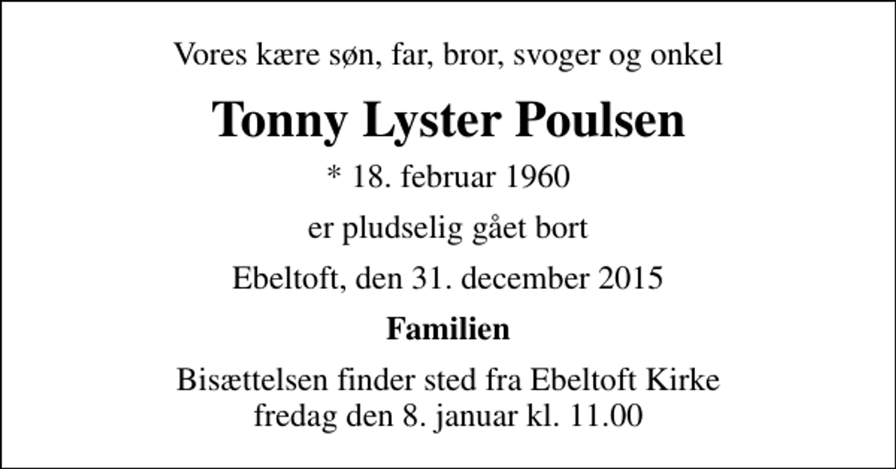 <p>Vores kære søn, far, bror, svoger og onkel<br />Tonny Lyster Poulsen<br />* 18. februar 1960<br />er pludselig gået bort<br />Ebeltoft, den 31. december 2015<br />Familien<br />Bisættelsen finder sted fra Ebeltoft Kirke fredag den 8. januar kl. 11.00</p>