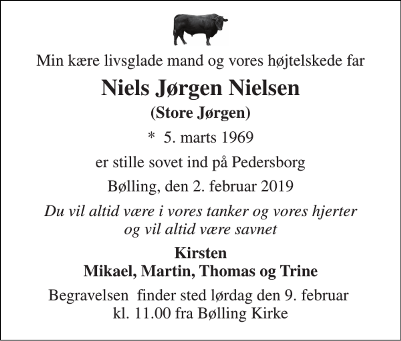 <p>Min kære livsglade mand og vores højtelskede far<br />Niels Jørgen Nielsen<br />(Store Jørgen)<br />*​ 5. marts 1969<br />er stille sovet ind på Pedersborg<br />Bølling, den 2. februar 2019<br />Du vil altid være i vores tanker og vores hjerter og vil altid være savnet<br />Kirsten Mikael, Martin, Thomas og Trine<br />Begravelsen​ finder sted lørdag den 9. februar​ kl. 11.00 fra Bølling Kirke</p>