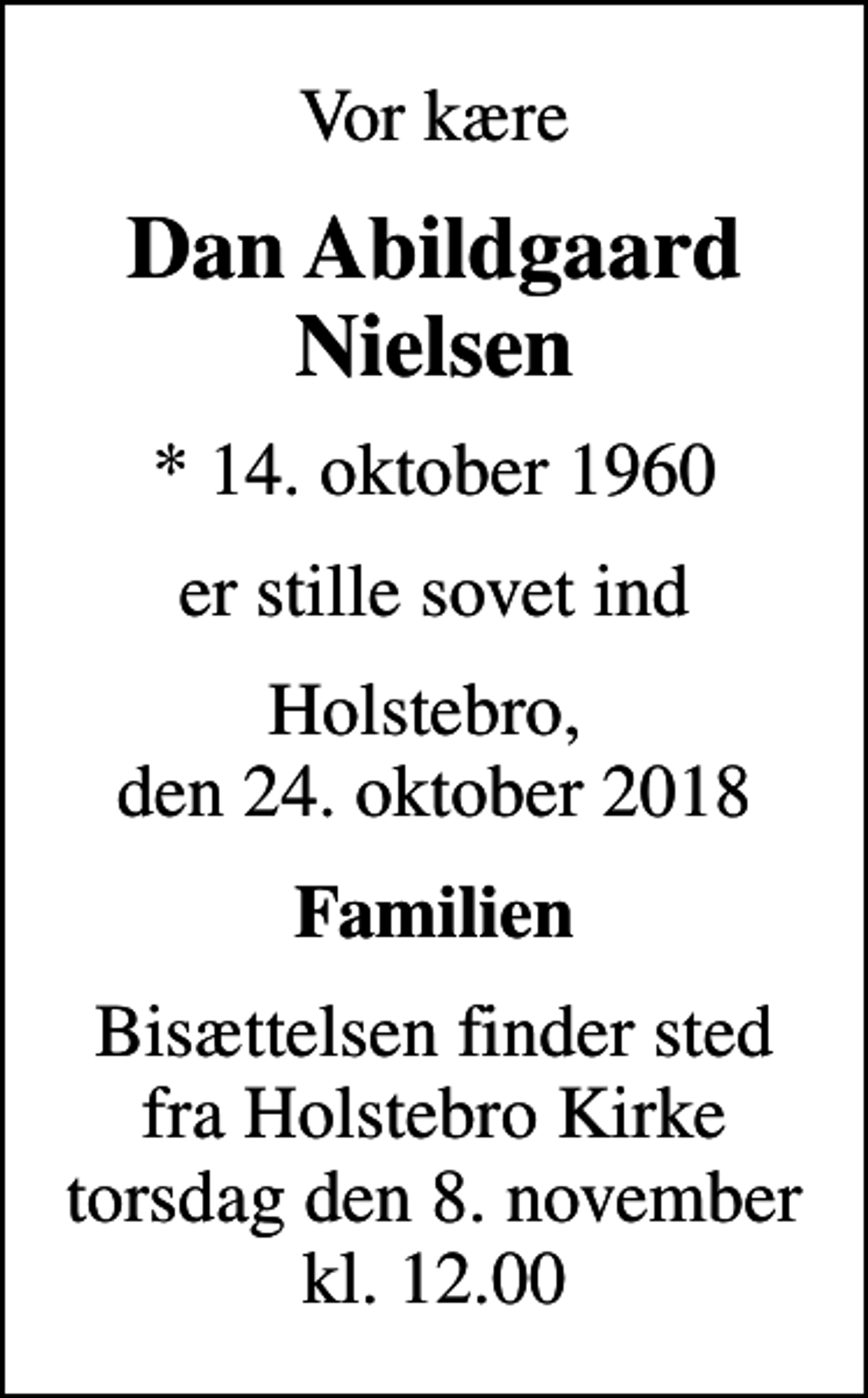 <p>Vor kære<br />Dan Abildgaard Nielsen<br />* 14. oktober 1960<br />er stille sovet ind<br />Holstebro, den 24. oktober 2018<br />Familien<br />Bisættelsen finder sted fra Holstebro Kirke torsdag den 8. november kl. 12.00</p>