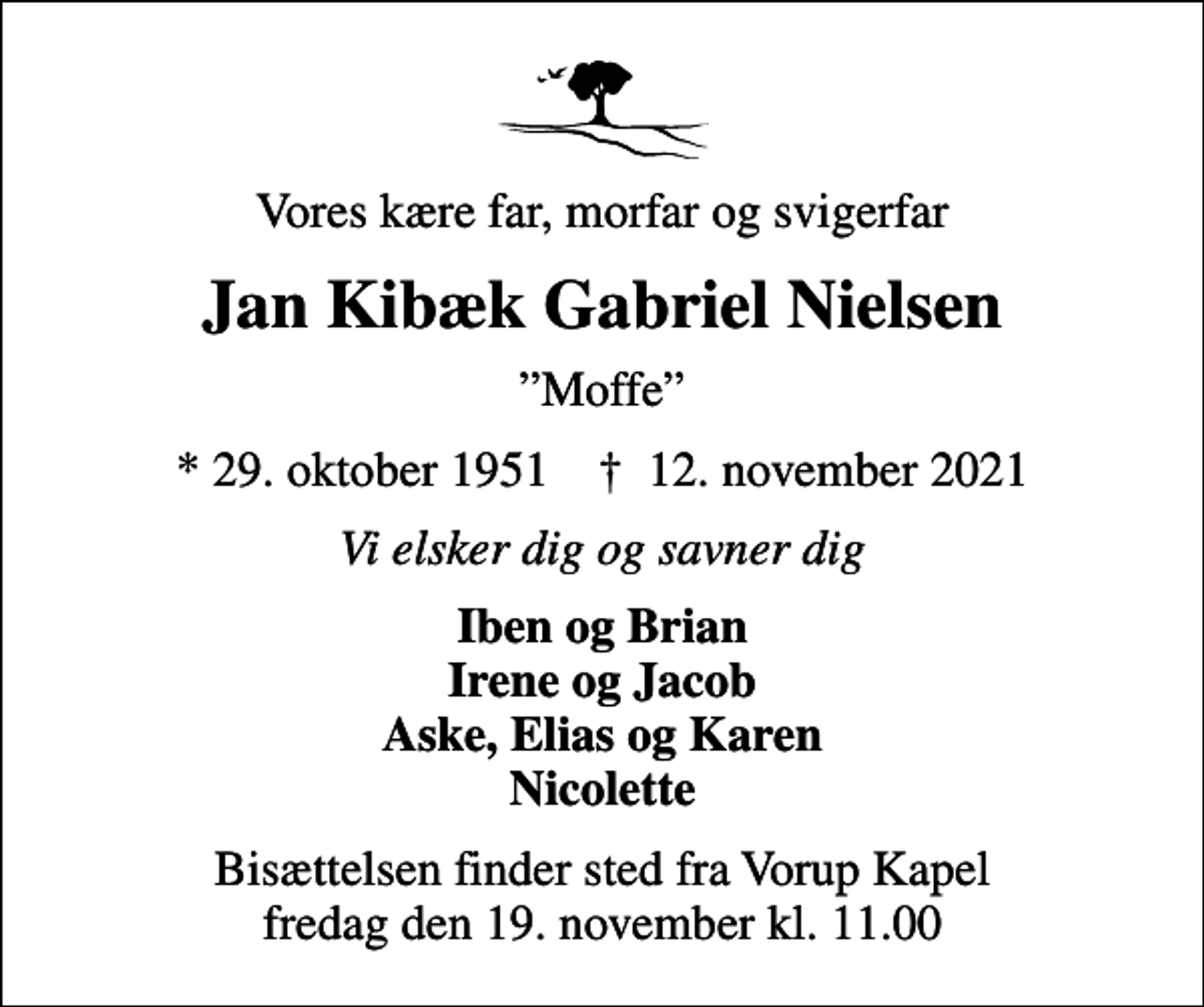 <p>Vores kære far, morfar og svigerfar<br />Jan Kibæk Gabriel Nielsen<br />Moffe<br />* 29. oktober 1951 ✝ 12. november 2021<br />Vi elsker dig og savner dig<br />Iben og Brian Irene og Jacob Aske, Elias og Karen Nicolette<br />Bisættelsen finder sted fra Vorup Kapel fredag den 19. november kl. 11.00</p>