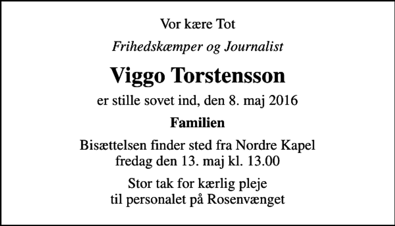 <p>Vor kære Tot<br />Frihedskæmper og Journalist<br />Viggo Torstensson<br />er stille sovet ind, den 8. maj 2016<br />Familien<br />Bisættelsen finder sted fra Nordre Kapel fredag den 13. maj kl. 13.00<br />Stor tak for kærlig pleje til personalet på Rosenvænget</p>