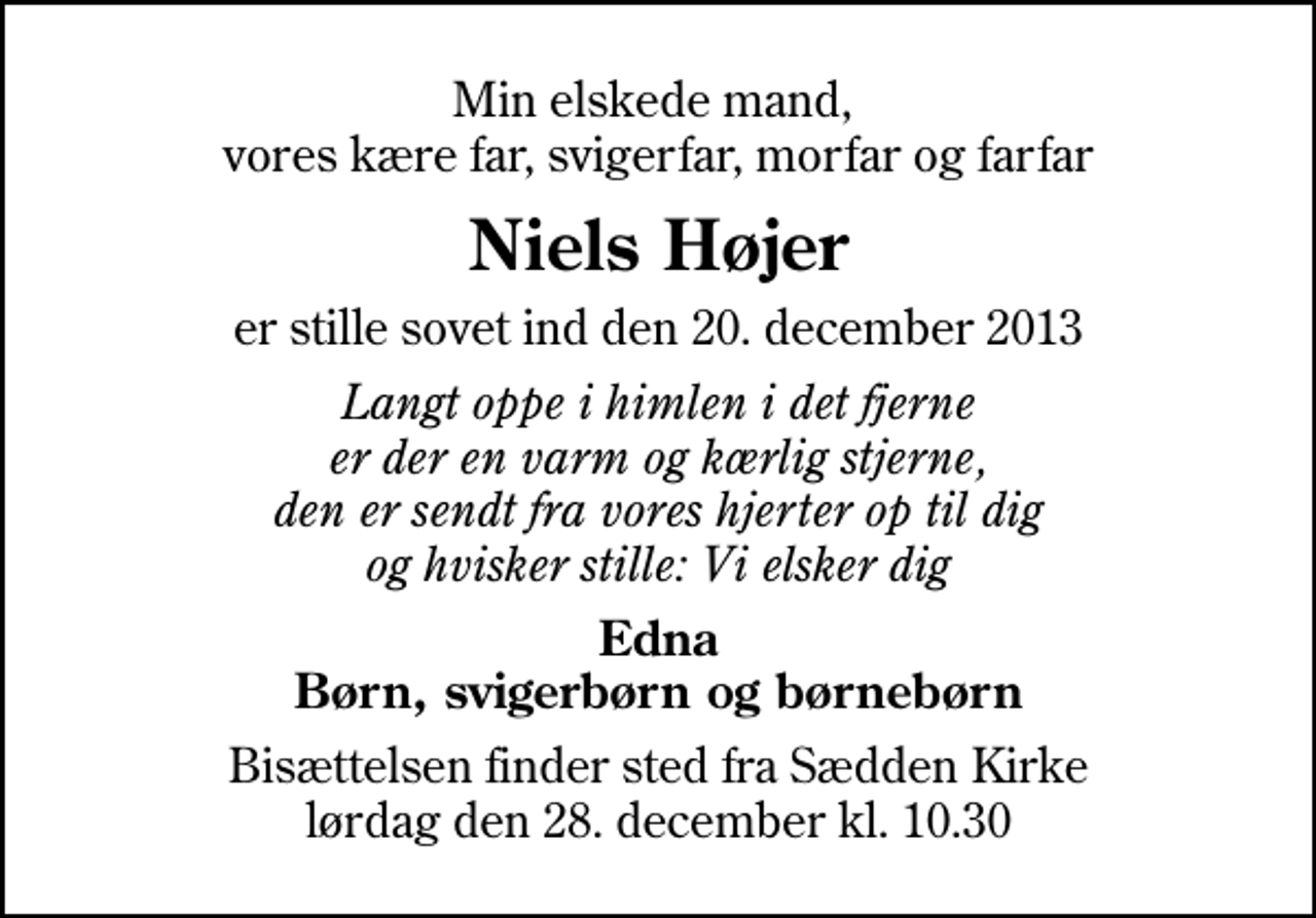 <p>Min elskede mand, vores kære far, svigerfar, morfar og farfar<br />Niels Højer<br />er stille sovet ind den 20. december 2013<br />Langt oppe i himlen i det fjerne er der en varm og kærlig stjerne, den er sendt fra vores hjerter op til dig og hvisker stille: Vi elsker dig<br />Edna Børn, svigerbørn og børnebørn<br />Bisættelsen finder sted fra Sædden Kirke lørdag den 28. december kl. 10.30</p>