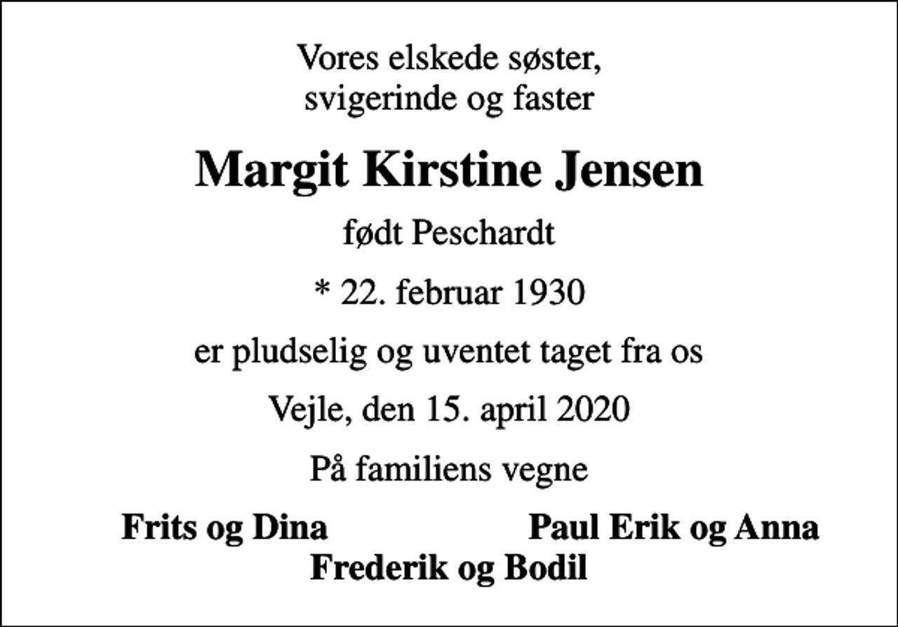 <p>Vores elskede søster, svigerinde og faster<br />Margit Kirstine Jensen<br />født Peschardt<br />* 22. februar 1930<br />er pludselig og uventet taget fra os<br />Vejle, den 15. april 2020<br />På familiens vegne<br />Frits og Dina<br />Paul Erik og Anna</p>
