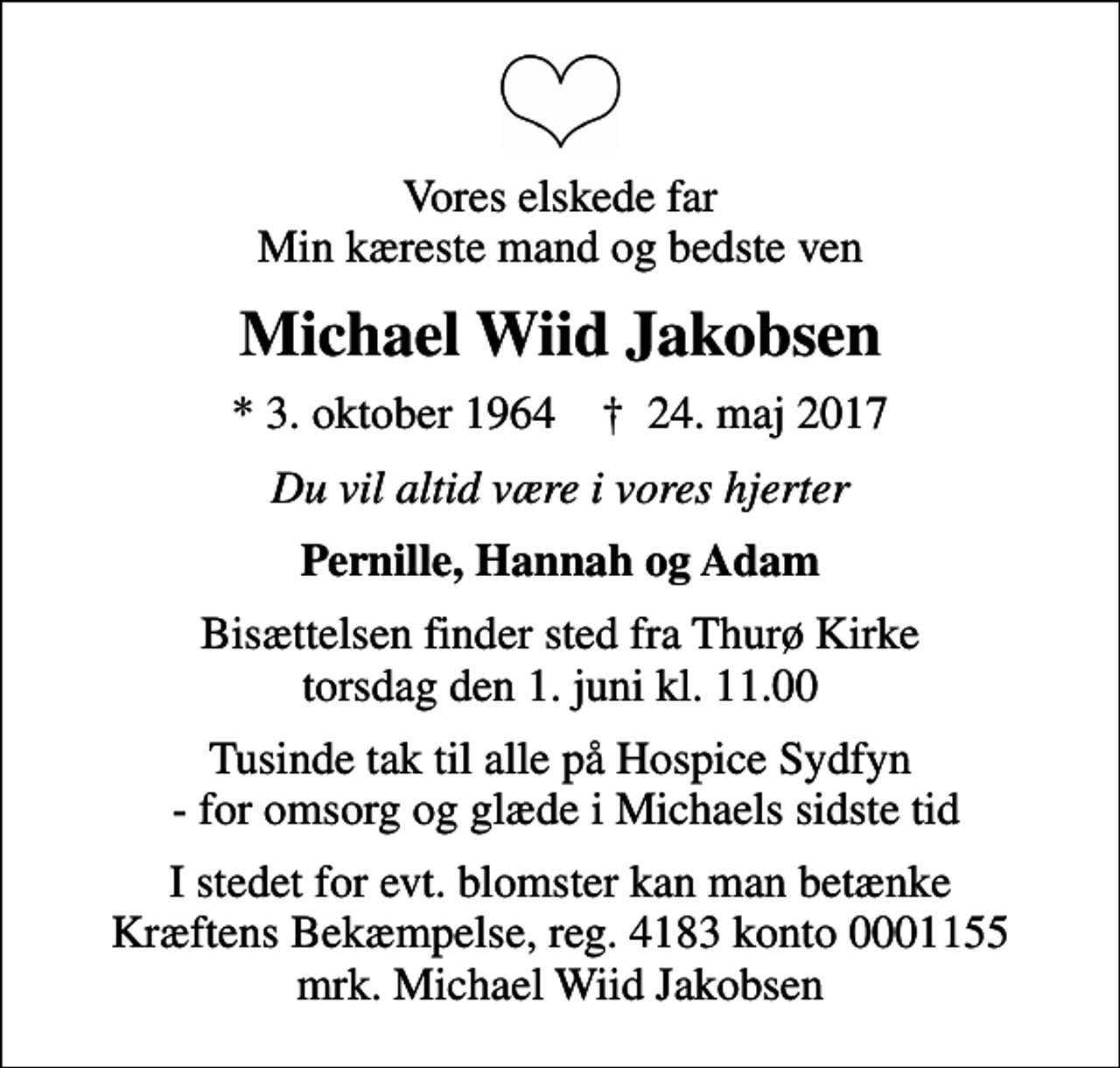 <p>Vores elskede far Min kæreste mand og bedste ven<br />Michael Wiid Jakobsen<br />* 3. oktober 1964 ✝ 24. maj 2017<br />Du vil altid være i vores hjerter<br />Pernille, Hannah og Adam<br />Bisættelsen finder sted fra Thurø Kirke torsdag den 1. juni kl. 11.00<br />Tusinde tak til alle på Hospice Sydfyn - for omsorg og glæde i Michaels sidste tid<br />I stedet for evt. blomster kan man betænke<br />Kræftens Bekæmpelse reg.4183konto0001155mrk. Michael Wiid<br />Jakobsen</p>