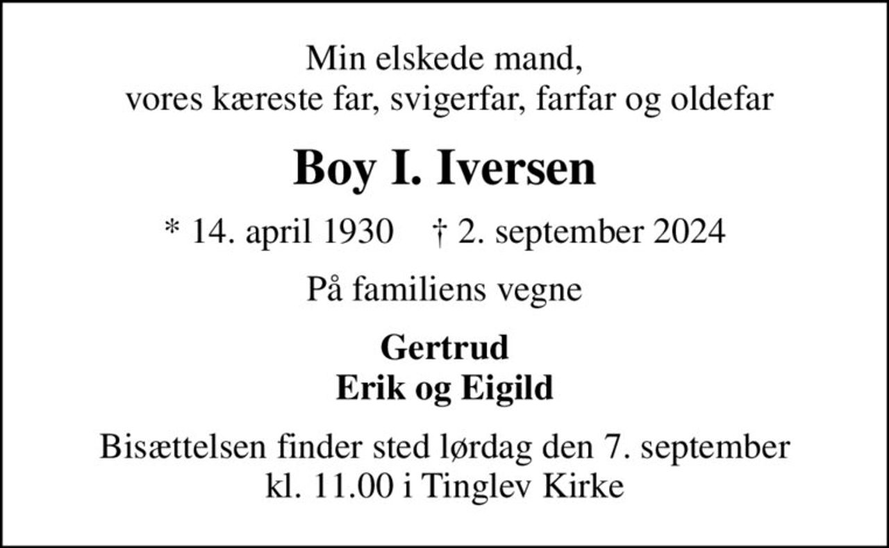 Min elskede mand,  vores kæreste far, svigerfar, farfar og oldefar
Boy I. Iversen
* 14. april 1930    ✝ 2. september 2024
På familiens vegne
Gertrud Erik og Eigild
Bisættelsen finder sted lørdag den 7. september kl. 11.00 i Tinglev Kirke