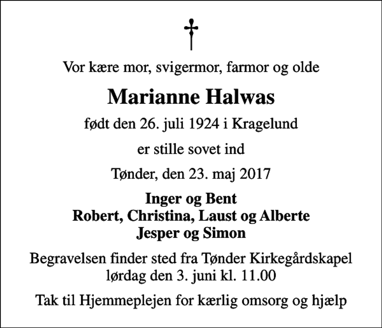 <p>Vor kære mor, svigermor, farmor og olde<br />Marianne Halwas<br />født den 26. juli 1924 i Kragelund<br />er stille sovet ind<br />Tønder, den 23. maj 2017<br />Inger og Bent Robert, Christina, Laust og Alberte Jesper og Simon<br />Begravelsen finder sted fra Tønder Kirkegårdskapel lørdag den 3. juni kl. 11.00<br />Tak til Hjemmeplejen for kærlig omsorg og hjælp</p>
