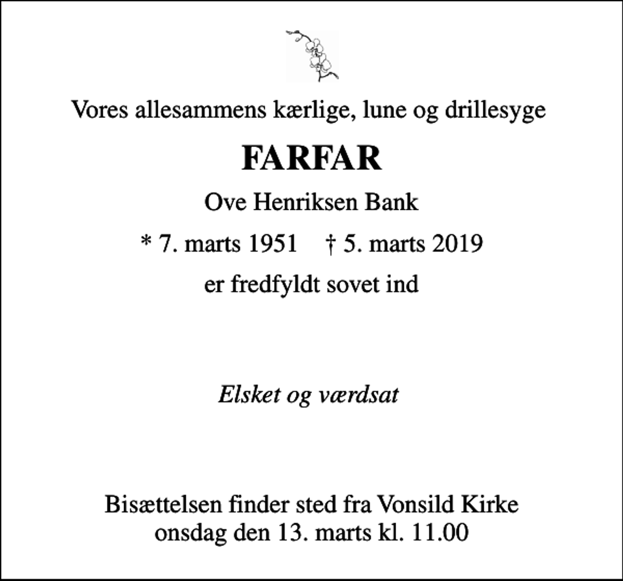 <p>Vores allesammens kærlige, lune og drillesyge<br />FARFAR<br />Ove Henriksen Bank<br />* 7. marts 1951 ✝ 5. marts 2019<br />er fredfyldt sovet ind</p><p>Elsket og værdsat</p><p>Bisættelsen finder sted fra Vonsild Kirke onsdag den 13. marts kl. 11.00</p>