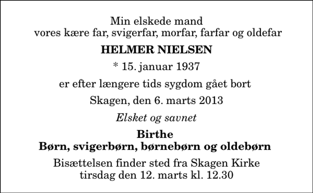 <p>Min elskede mand vores kære far, svigerfar, morfar, farfar og oldefar<br />Helmer Nielsen<br />* 15. januar 1937<br />er efter længere tids sygdom gået bort<br />Skagen, den 6. marts 2013<br />Elsket og savnet<br />Birthe Børn, svigerbørn, børnebørn og oldebørn<br />Bisættelsen finder sted fra Skagen Kirke tirsdag den 12. marts kl. 12.30</p>