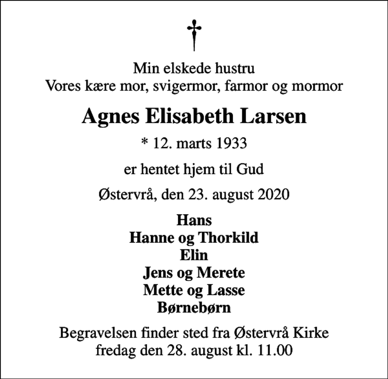 <p>Min elskede hustru Vores kære mor, svigermor, farmor og mormor<br />Agnes Elisabeth Larsen<br />* 12. marts 1933<br />er hentet hjem til Gud<br />Østervrå, den 23. august 2020<br />Hans Hanne og Thorkild Elin Jens og Merete Mette og Lasse Børnebørn<br />Begravelsen finder sted fra Østervrå Kirke fredag den 28. august kl. 11.00</p>
