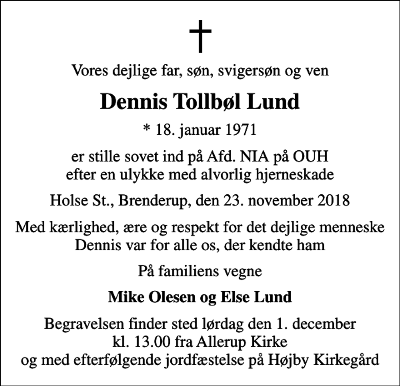 <p>Vores dejlige far, søn, svigersøn og ven<br />Dennis Tollbøl Lund<br />* 18. januar 1971<br />er stille sovet ind på Afd. NIA på OUH efter en ulykke med alvorlig hjerneskade<br />Holse St., Brenderup, den 23. november 2018<br />Med kærlighed, ære og respekt for det dejlige menneske Dennis var for alle os, der kendte ham<br />På familiens vegne<br />Mike Olesen og Else Lund<br />Begravelsen finder sted lørdag den 1. december kl. 13.00 fra Allerup Kirke og med efterfølgende jordfæstelse på Højby Kirkegård</p>
