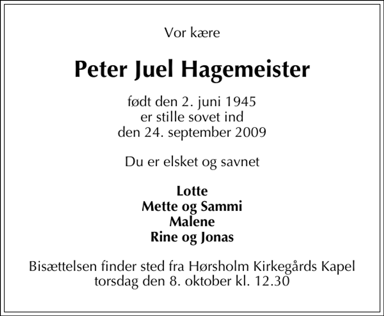 <p>Vor kære<br />Peter Juel Hagemeister<br />født den 2. juni 1945 er stille sovet ind den 24. september 2009<br />Du er elsket og savnet<br />Lotte Mette og Sammi Malene Rine og Jonas<br />Bisættelsen finder sted fra Hørsholm Kirkegårds Kapel torsdag den 8. oktober kl. 12.30</p>