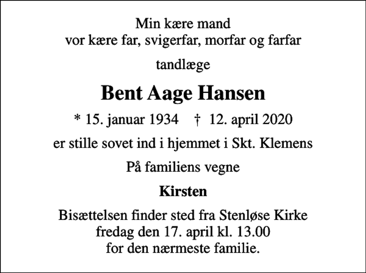 <p>Min kære mand vor kære far, svigerfar, morfar og farfar<br />tandlæge<br />Bent Aage Hansen<br />* 15. januar 1934 ✝ 12. april 2020<br />er stille sovet ind i hjemmet i Skt. Klemens<br />På familiens vegne<br />Kirsten<br />Bisættelsen finder sted fra Stenløse Kirke fredag den 17. april kl. 13.00 for den nærmeste familie.</p>