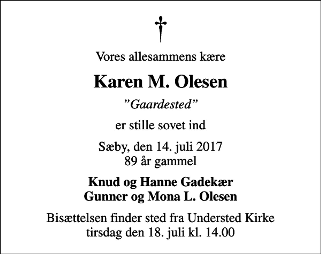 <p>Vores allesammens kære<br />Karen M. Olesen<br />Gaardested<br />er stille sovet ind<br />Sæby, den 14. juli 2017 89 år gammel<br />Knud og Hanne Gadekær Gunner og Mona L. Olesen<br />Bisættelsen finder sted fra Understed Kirke tirsdag den 18. juli kl. 14.00</p>