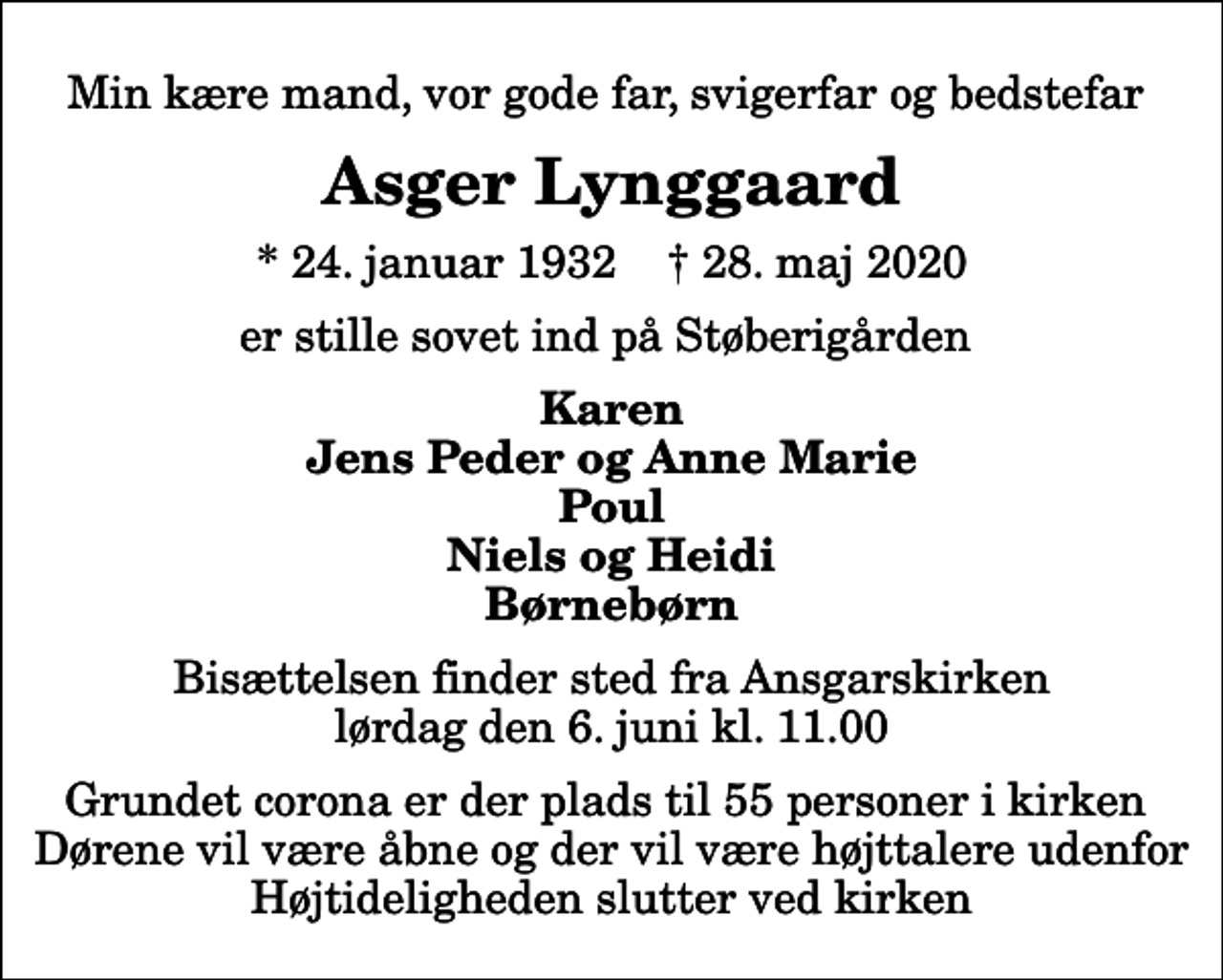 <p>Min kære mand, vor gode far, svigerfar og bedstefar<br />Asger Lynggaard<br />* 24. januar 1932 ✝ 28. maj 2020<br />er stille sovet ind på Støberigården<br />Karen Jens Peder og Anne Marie Poul Niels og Heidi Børnebørn<br />Bisættelsen finder sted fra Ansgarskirken lørdag den 6. juni kl. 11.00 Grundet corona er der plads til 55 personer i kirken Dørene vil være åbne og der vil være højttalere udenfor Højtideligheden slutter ved kirken</p>