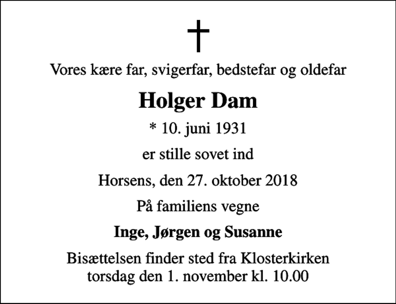 <p>Vores kære far, svigerfar, bedstefar og oldefar<br />Holger Dam<br />* 10. juni 1931<br />er stille sovet ind<br />Horsens, den 27. oktober 2018<br />På familiens vegne<br />Inge, Jørgen og Susanne<br />Bisættelsen finder sted fra Klosterkirken torsdag den 1. november kl. 10.00</p>