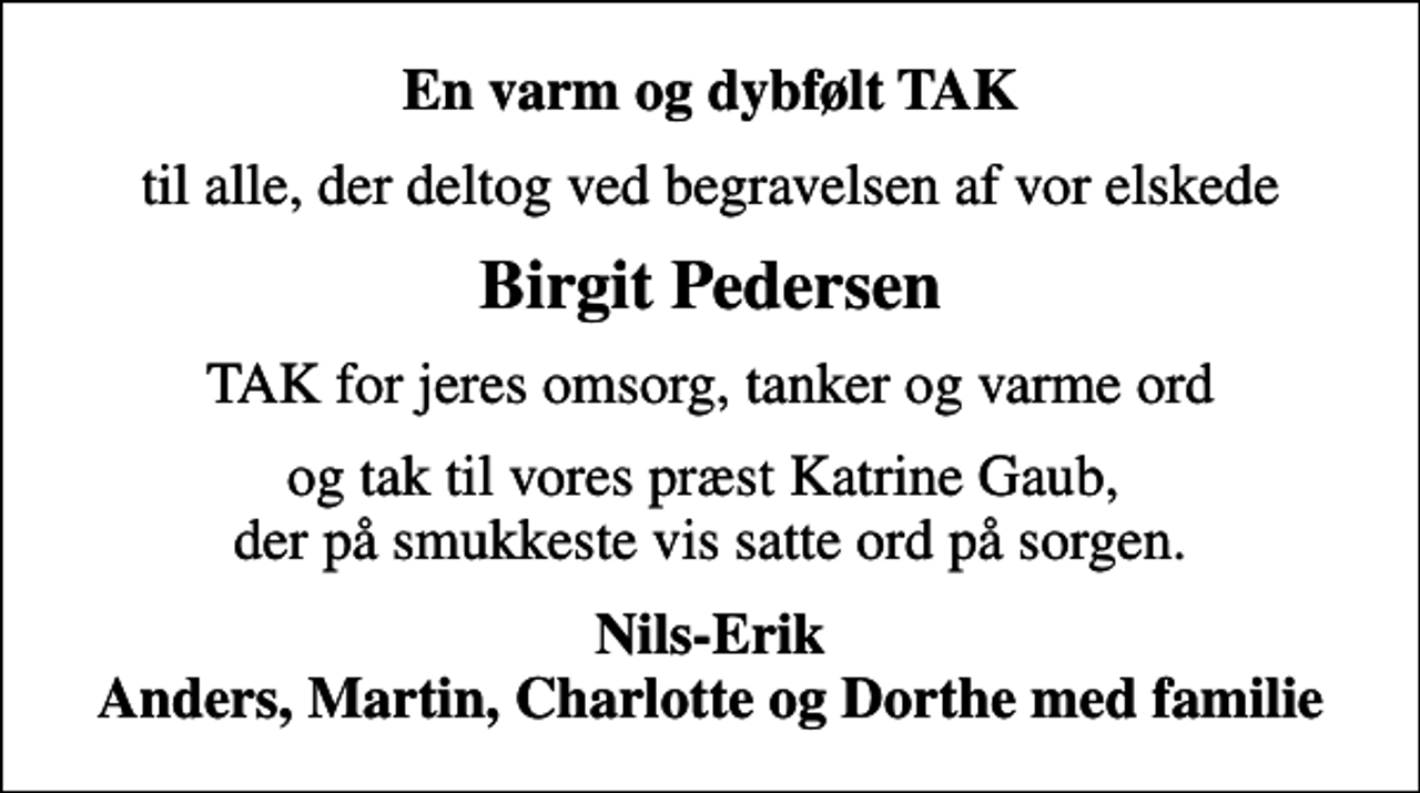 <p>En varm og dybfølt TAK<br />til alle, der deltog ved begravelsen af vor elskede<br />Birgit Pedersen<br />TAK for jeres omsorg, tanker og varme ord<br />og tak til vores præst Katrine Gaub, der på smukkeste vis satte ord på sorgen.<br />Nils-Erik Anders, Martin, Charlotte og Dorthe med familie</p>