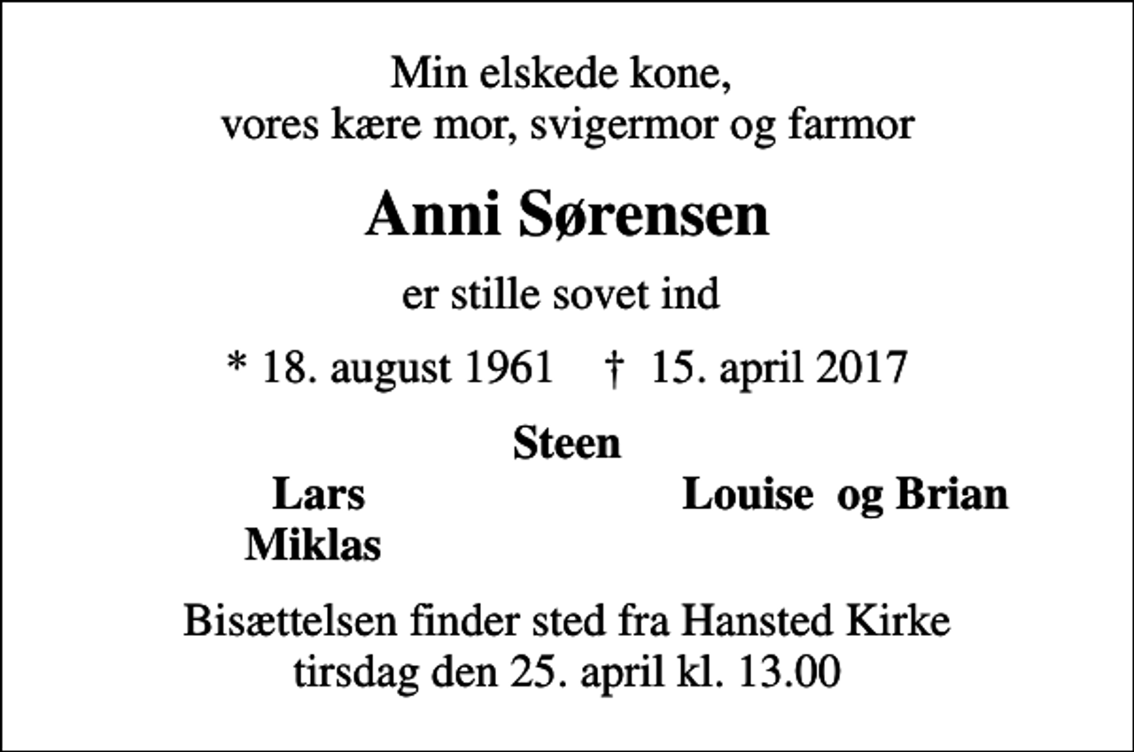 <p>Min elskede kone, vores kære mor, svigermor og farmor<br />Anni Sørensen<br />er stille sovet ind<br />* 18. august 1961 ✝ 15. april 2017<br />Steen<br />Lars<br />Louise og Brian<br />Miklas<br />Bisættelsen finder sted fra Hansted Kirke tirsdag den 25. april kl. 13.00</p>