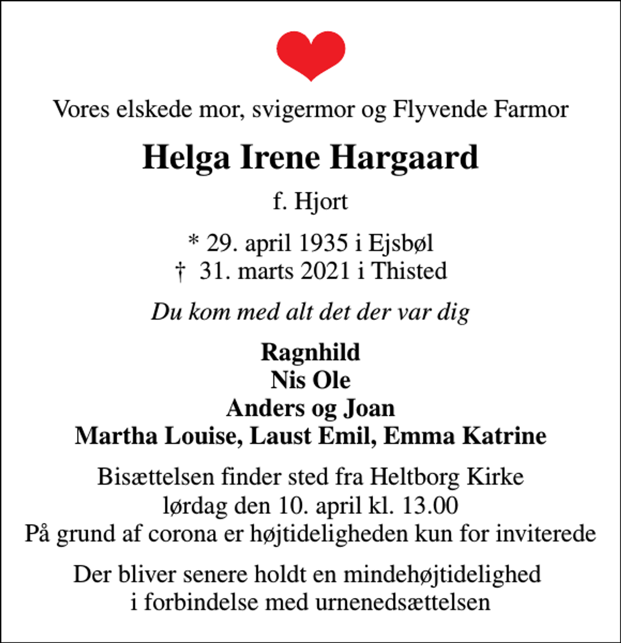 <p>Vores elskede mor, svigermor og Flyvende Farmor<br />Helga Irene Hargaard<br />f. Hjort<br />* 29. april 1935 i Ejsbøl<br />✝ 31. marts 2021 i Thisted<br />Du kom med alt det der var dig<br />Ragnhild Nis Ole Anders og Joan Martha Louise, Laust Emil, Emma Katrine<br />Bisættelsen finder sted fra Heltborg Kirke lørdag den 10. april kl. 13.00 På grund af corona er højtideligheden kun for inviterede<br />Der bliver senere holdt en mindehøjtidelighed i forbindelse med urnenedsættelsen</p>