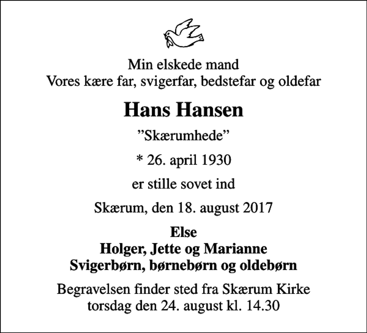 <p>Min elskede mand Vores kære far, svigerfar, bedstefar og oldefar<br />Hans Hansen<br />Skærumhede<br />* 26. april 1930<br />er stille sovet ind<br />Skærum, den 18. august 2017<br />Else Holger, Jette og Marianne Svigerbørn, børnebørn og oldebørn<br />Begravelsen finder sted fra Skærum Kirke torsdag den 24. august kl. 14.30</p>