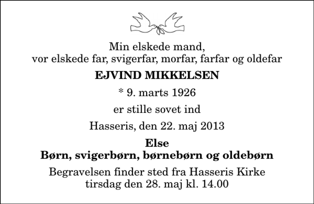 <p>Min elskede mand, vor elskede far, svigerfar, morfar, farfar og oldefar<br />Ejvind Mikkelsen<br />* 9. marts 1926<br />er stille sovet ind<br />Hasseris, den 22. maj 2013<br />Else Børn, svigerbørn, børnebørn og oldebørn<br />Begravelsen finder sted fra Hasseris Kirke tirsdag den 28. maj kl. 14.00</p>
