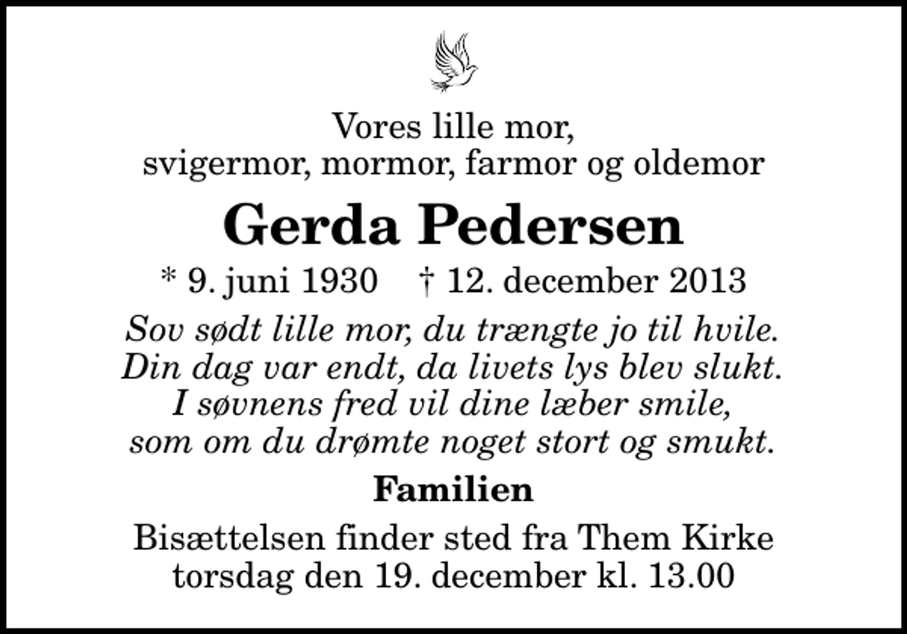 <p>Vores lille mor, svigermor, mormor, farmor og oldemor<br />Gerda Pedersen<br />* 9. juni 1930 ✝ 12. december 2013<br />Sov sødt lille mor, du trængte jo til hvile. Din dag var endt, da livets lys blev slukt. I søvnens fred vil dine læber smile, som om du drømte noget stort og smukt.<br />Familien<br />Bisættelsen finder sted fra Them Kirke torsdag den 19. december kl. 13.00</p>