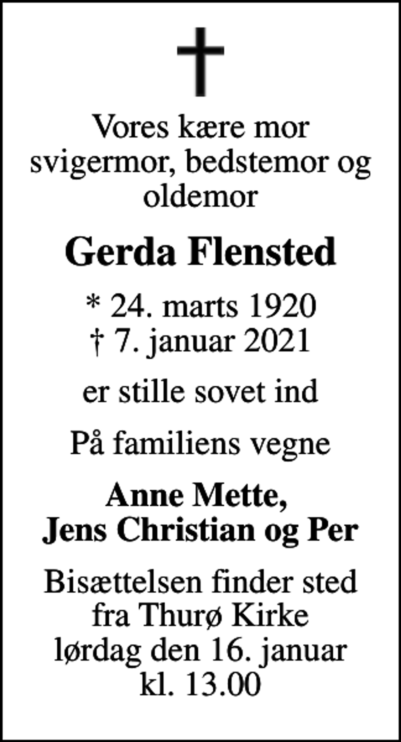 <p>Vores kære mor svigermor, bedstemor og oldemor<br />Gerda Flensted<br />* 24. marts 1920<br />✝ 7. januar 2021<br />er stille sovet ind<br />På familiens vegne<br />Anne Mette, Jens Christian og Per<br />Bisættelsen finder sted fra Thurø Kirke lørdag den 16. januar kl. 13.00</p>
