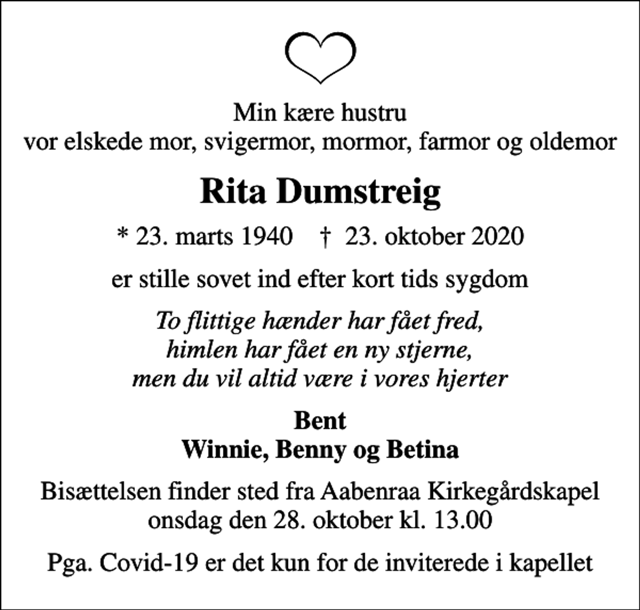 <p>Min kære hustru vor elskede mor, svigermor, mormor, farmor og oldemor<br />Rita Dumstreig<br />* 23. marts 1940 ✝ 23. oktober 2020<br />er stille sovet ind efter kort tids sygdom<br />To flittige hænder har fået fred, himlen har fået en ny stjerne, men du vil altid være i vores hjerter<br />Bent Winnie, Benny og Betina<br />Bisættelsen finder sted fra Aabenraa Kirkegårdskapel onsdag den 28. oktober kl. 13.00<br />Pga. Covid-19 er det kun for de inviterede i kapellet</p>
