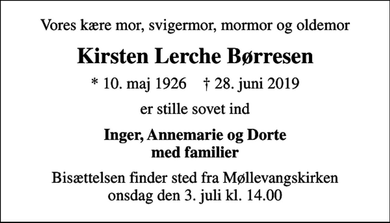 <p>Vores kære mor, svigermor, mormor og oldemor<br />Kirsten Lerche Børresen<br />* 10. maj 1926 ✝ 28. juni 2019<br />er stille sovet ind<br />Inger, Annemarie og Dorte med familier<br />Bisættelsen finder sted fra Møllevangskirken onsdag den 3. juli kl. 14.00</p>