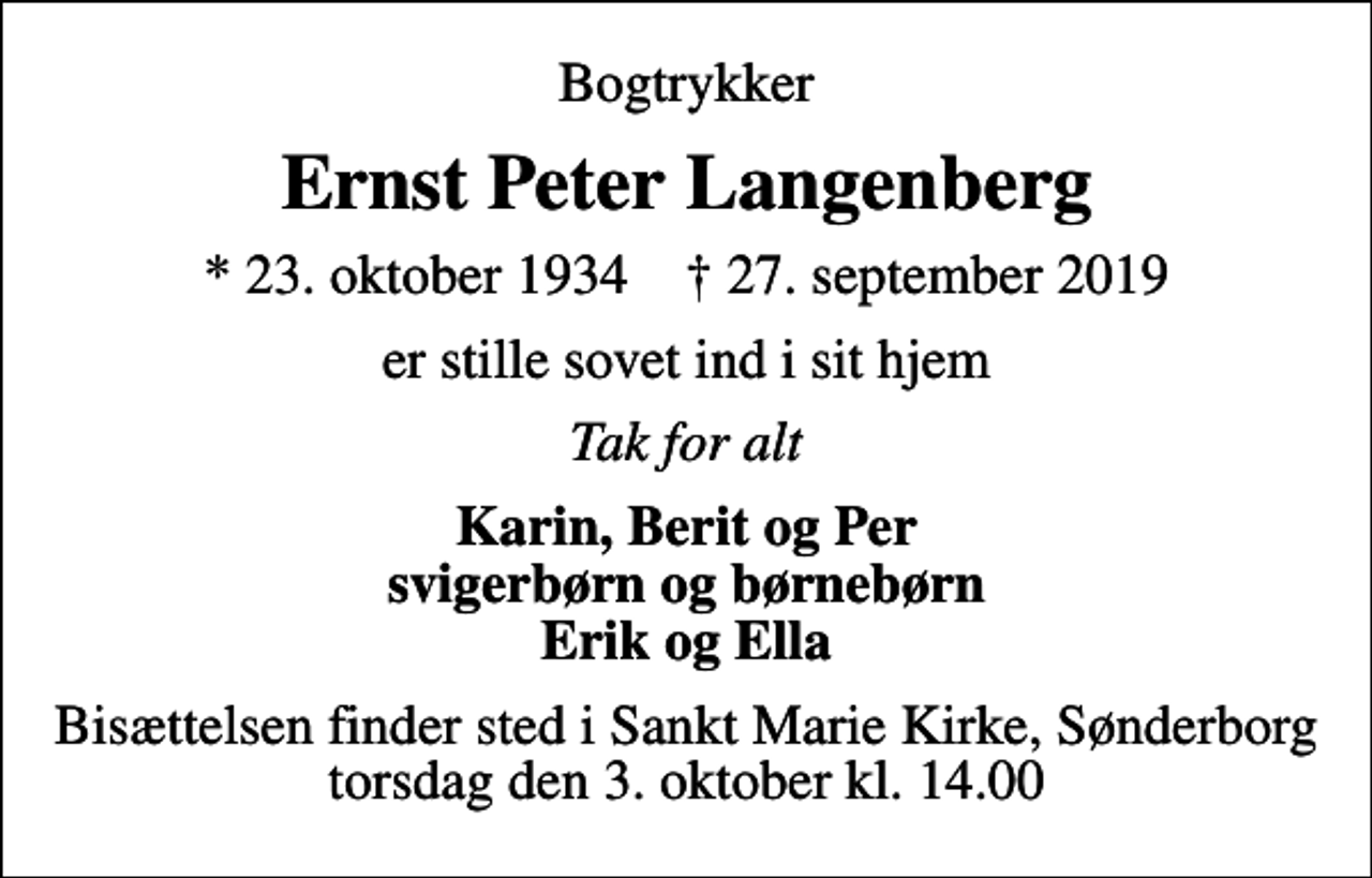 <p>Bogtrykker<br />Ernst Peter Langenberg<br />* 23. oktober 1934 ✝ 27. september 2019<br />er stille sovet ind i sit hjem<br />Tak for alt<br />Karin, Berit og Per svigerbørn og børnebørn Erik og Ella<br />Bisættelsen finder sted i Sankt Marie Kirke, Sønderborg torsdag den 3. oktober kl. 14.00</p>