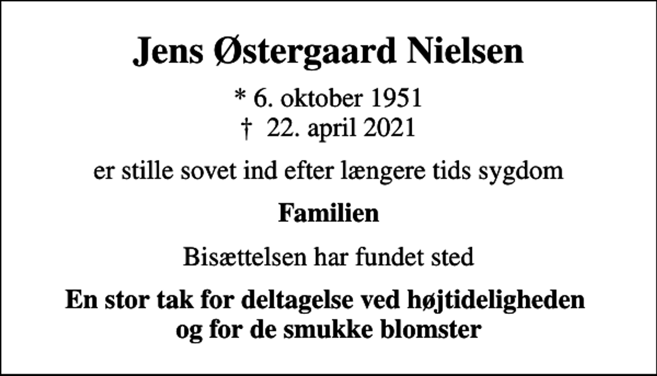 <p>Jens Østergaard Nielsen<br />* 6. oktober 1951<br />✝ 22. april 2021<br />er stille sovet ind efter længere tids sygdom<br />Familien<br />Bisættelsen har fundet sted<br />En stor tak for deltagelse ved højtideligheden og for de smukke blomster</p>