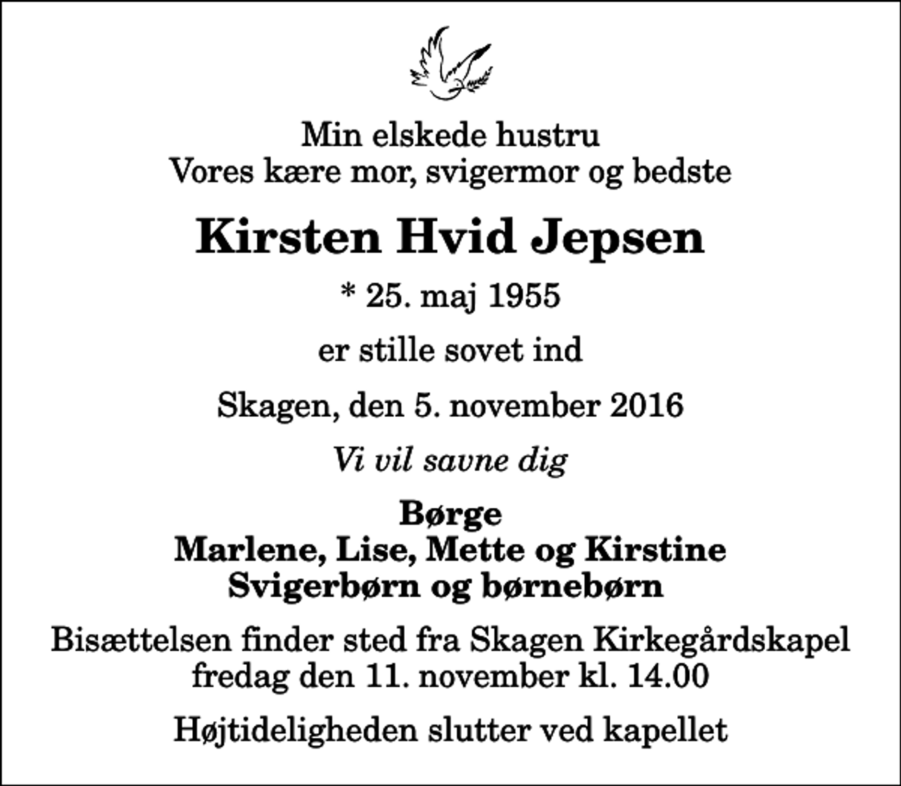 <p>Min elskede hustru Vores kære mor, svigermor og bedste<br />Kirsten Hvid Jepsen<br />* 25. maj 1955<br />er stille sovet ind<br />Skagen, den 5. november 2016<br />Vi vil savne dig<br />Børge Marlene, Lise, Mette og Kirstine Svigerbørn og børnebørn<br />Bisættelsen finder sted fra Skagen Kirkegårdskapel fredag den 11. november kl. 14.00 Højtideligheden slutter ved kapellet</p>